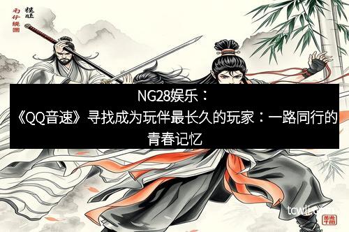 NG28娱乐：《QQ音速》寻找成为玩伴最长久的玩家：一路同行的青春记忆